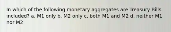 In which of the following monetary aggregates are Treasury Bills included? a. M1 only b. M2 only c. both M1 and M2 d. neither M1 nor M2