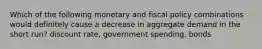 Which of the following monetary and fiscal policy combinations would definitely cause a decrease in aggregate demand in the short run? discount rate, government spending, bonds