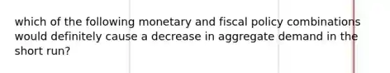 which of the following monetary and fiscal policy combinations would definitely cause a decrease in aggregate demand in the short run?