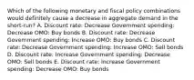 Which of the following monetary and fiscal policy combinations would definitely cause a decrease in aggregate demand in the short-run? A. Discount rate: Decrease Government spending: Decrease OMO: Buy bonds B. Discount rate: Decrease Government spending: Increase OMO: Buy bonds C. Discount rate: Decrease Government spending: Increase OMO: Sell bonds D. Discount rate: Increase Government spending: Decrease OMO: Sell bonds E. Discount rate: Increase Government spending: Decrease OMO: Buy bonds