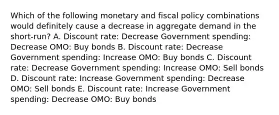 Which of the following monetary and <a href='https://www.questionai.com/knowledge/kPTgdbKdvz-fiscal-policy' class='anchor-knowledge'>fiscal policy</a> combinations would definitely cause a decrease in aggregate demand in the short-run? A. Discount rate: Decrease Government spending: Decrease OMO: Buy bonds B. Discount rate: Decrease Government spending: Increase OMO: Buy bonds C. Discount rate: Decrease Government spending: Increase OMO: Sell bonds D. Discount rate: Increase Government spending: Decrease OMO: Sell bonds E. Discount rate: Increase Government spending: Decrease OMO: Buy bonds