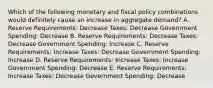 Which of the following monetary and fiscal policy combinations would definitely cause an increase in aggregate demand? A. Reserve Requirements: Decrease Taxes: Decrease Government Spending: Decrease B. Reserve Requirements: Decrease Taxes: Decrease Government Spending: Increase C. Reserve Requirements: Increase Taxes: Decrease Government Spending: Increase D. Reserve Requirements: Increase Taxes: Increase Government Spending: Decrease E. Reserve Requirements: Increase Taxes: Decrease Government Spending: Decrease