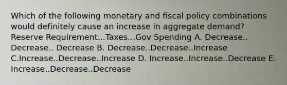 Which of the following monetary and fiscal policy combinations would definitely cause an increase in aggregate demand? Reserve Requirement...Taxes...Gov Spending A. Decrease.. Decrease.. Decrease B. Decrease..Decrease..Increase C.Increase..Decrease..Increase D. Increase..Increase..Decrease E. Increase..Decrease..Decrease