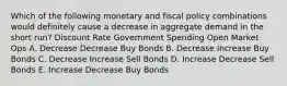 Which of the following monetary and fiscal policy combinations would definitely cause a decrease in aggregate demand in the short run? Discount Rate Government Spending Open Market Ops A. Decrease Decrease Buy Bonds B. Decrease Increase Buy Bonds C. Decrease Increase Sell Bonds D. Increase Decrease Sell Bonds E. Increase Decrease Buy Bonds