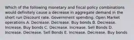 Which of the following monetary and fiscal policy combinations would definitely cause a decrease in aggregate demand in the short run Discount rate. Government spending. Open Market operations A. Decrease. Decrease. Buy bonds B. Decrease. Increase. Buy bonds C. Decrease. Increase. Sell Bonds D. Increase. Decrease. Sell Bonds E. Increase. Decrease. Buy bonds