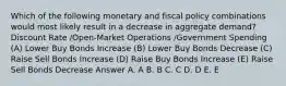 Which of the following monetary and fiscal policy combinations would most likely result in a decrease in aggregate demand? Discount Rate /Open-Market Operations /Government Spending (A) Lower Buy Bonds Increase (B) Lower Buy Bonds Decrease (C) Raise Sell Bonds Increase (D) Raise Buy Bonds Increase (E) Raise Sell Bonds Decrease Answer A. A B. B C. C D. D E. E