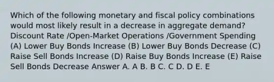 Which of the following monetary and fiscal policy combinations would most likely result in a decrease in aggregate demand? Discount Rate /Open-Market Operations /Government Spending (A) Lower Buy Bonds Increase (B) Lower Buy Bonds Decrease (C) Raise Sell Bonds Increase (D) Raise Buy Bonds Increase (E) Raise Sell Bonds Decrease Answer A. A B. B C. C D. D E. E