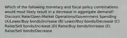 Which of the following monetary and fiscal policy combinations would most likely result in a decrease in aggregate demand? Discount Rate/Open-Market Operations/Government Spending (A)Lower/Buy bonds/Increase (B) Lower/Buy bonds/Decrease (C) Raise/Sell bonds/Increase (D) Raise/Buy bonds/Increase (E) Raise/Sell bonds/Decrease