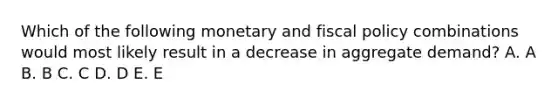 Which of the following monetary and fiscal policy combinations would most likely result in a decrease in aggregate demand? A. A B. B C. C D. D E. E