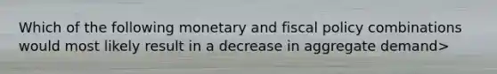 Which of the following monetary and fiscal policy combinations would most likely result in a decrease in aggregate demand>