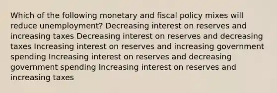 Which of the following monetary and fiscal policy mixes will reduce unemployment? Decreasing interest on reserves and increasing taxes Decreasing interest on reserves and decreasing taxes Increasing interest on reserves and increasing government spending Increasing interest on reserves and decreasing government spending Increasing interest on reserves and increasing taxes