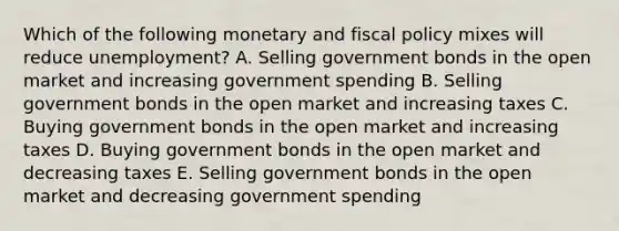 Which of the following monetary and fiscal policy mixes will reduce unemployment? A. Selling government bonds in the open market and increasing government spending B. Selling government bonds in the open market and increasing taxes C. Buying government bonds in the open market and increasing taxes D. Buying government bonds in the open market and decreasing taxes E. Selling government bonds in the open market and decreasing government spending