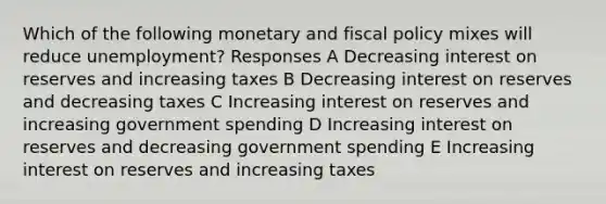 Which of the following monetary and fiscal policy mixes will reduce unemployment? Responses A Decreasing interest on reserves and increasing taxes B Decreasing interest on reserves and decreasing taxes C Increasing interest on reserves and increasing government spending D Increasing interest on reserves and decreasing government spending E Increasing interest on reserves and increasing taxes