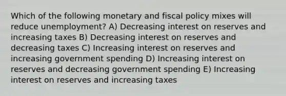 Which of the following monetary and fiscal policy mixes will reduce unemployment? A) Decreasing interest on reserves and increasing taxes B) Decreasing interest on reserves and decreasing taxes C) Increasing interest on reserves and increasing government spending D) Increasing interest on reserves and decreasing government spending E) Increasing interest on reserves and increasing taxes