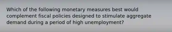 Which of the following monetary measures best would complement fiscal policies designed to stimulate aggregate demand during a period of high unemployment?