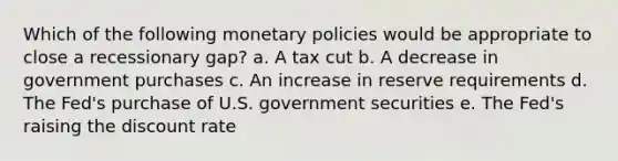 Which of the following monetary policies would be appropriate to close a recessionary gap? a. A tax cut b. A decrease in government purchases c. An increase in reserve requirements d. The Fed's purchase of U.S. government securities e. The Fed's raising the discount rate