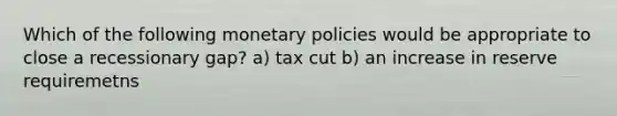 Which of the following monetary policies would be appropriate to close a recessionary gap? a) tax cut b) an increase in reserve requiremetns