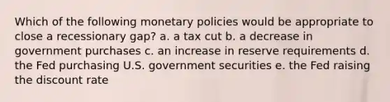 Which of the following monetary policies would be appropriate to close a recessionary gap? a. a tax cut b. a decrease in government purchases c. an increase in reserve requirements d. the Fed purchasing U.S. government securities e. the Fed raising the discount rate