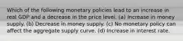 Which of the following monetary policies lead to an increase in real GDP and a decrease in the price level. (a) Increase in money supply. (b) Decrease in money supply. (c) No monetary policy can affect the aggregate supply curve. (d) Increase in interest rate.