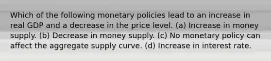 Which of the following monetary policies lead to an increase in real GDP and a decrease in the price level. (a) Increase in money supply. (b) Decrease in money supply. (c) No monetary policy can affect the aggregate supply curve. (d) Increase in interest rate.