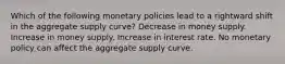 Which of the following monetary policies lead to a rightward shift in the aggregate supply curve? Decrease in money supply. Increase in money supply. Increase in interest rate. No monetary policy can affect the aggregate supply curve.