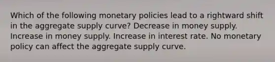 Which of the following monetary policies lead to a rightward shift in the aggregate supply curve? Decrease in money supply. Increase in money supply. Increase in interest rate. No monetary policy can affect the aggregate supply curve.