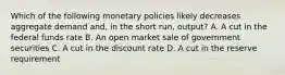 Which of the following monetary policies likely decreases aggregate demand and, in the short run, output? A. A cut in the federal funds rate B. An open market sale of government securities C. A cut in the discount rate D. A cut in the reserve requirement