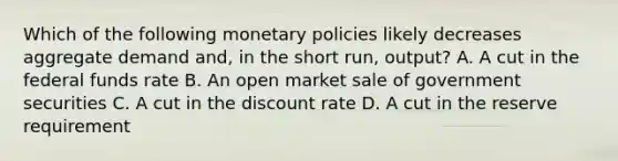 Which of the following monetary policies likely decreases aggregate demand and, in the short run, output? A. A cut in the federal funds rate B. An open market sale of government securities C. A cut in the discount rate D. A cut in the reserve requirement