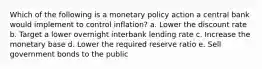 Which of the following is a monetary policy action a central bank would implement to control inflation? a. Lower the discount rate b. Target a lower overnight interbank lending rate c. Increase the monetary base d. Lower the required reserve ratio e. Sell government bonds to the public