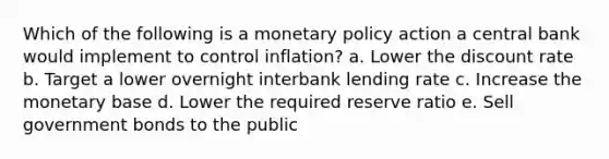 Which of the following is a monetary policy action a central bank would implement to control inflation? a. Lower the discount rate b. Target a lower overnight interbank lending rate c. Increase the monetary base d. Lower the required reserve ratio e. Sell government bonds to the public