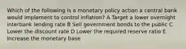 Which of the following is a monetary policy action a central bank would implement to control inflation? A Target a lower overnight interbank lending rate B Sell government bonds to the public C Lower the discount rate D Lower the required reserve ratio E Increase the monetary base