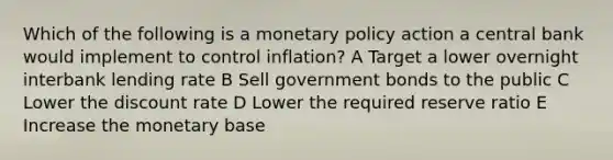 Which of the following is a monetary policy action a central bank would implement to control inflation? A Target a lower overnight interbank lending rate B Sell government bonds to the public C Lower the discount rate D Lower the required reserve ratio E Increase the monetary base