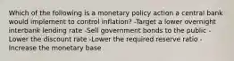 Which of the following is a monetary policy action a central bank would implement to control inflation? -Target a lower overnight interbank lending rate -Sell government bonds to the public -Lower the discount rate -Lower the required reserve ratio -Increase the monetary base