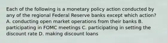 Each of the following is a monetary policy action conducted by any of the regional Federal Reserve banks except which action? A. conducting open market operations from their banks B. participating in FOMC meetings C. participating in setting the discount rate D. making discount loans