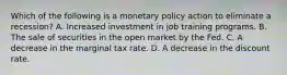 Which of the following is a monetary policy action to eliminate a recession? A. Increased investment in job training programs. B. The sale of securities in the open market by the Fed. C. A decrease in the marginal tax rate. D. A decrease in the discount rate.