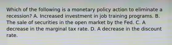 Which of the following is a monetary policy action to eliminate a recession? A. Increased investment in job training programs. B. The sale of securities in the open market by the Fed. C. A decrease in the marginal tax rate. D. A decrease in the discount rate.