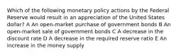 Which of the following monetary policy actions by the Federal Reserve would result in an appreciation of the United States dollar? A An open-market purchase of government bonds B An open-market sale of government bonds C A decrease in the discount rate D A decrease in the required reserve ratio E An increase in the money supply