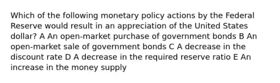 Which of the following monetary policy actions by the Federal Reserve would result in an appreciation of the United States dollar? A An open-market purchase of government bonds B An open-market sale of government bonds C A decrease in the discount rate D A decrease in the required reserve ratio E An increase in the money supply