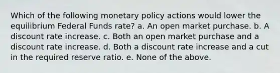 Which of the following monetary policy actions would lower the equilibrium Federal Funds rate? a. An open market purchase. b. A discount rate increase. c. Both an open market purchase and a discount rate increase. d. Both a discount rate increase and a cut in the required reserve ratio. e. None of the above.