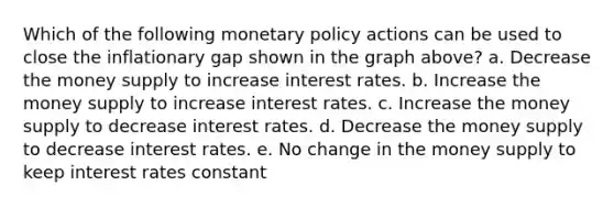 Which of the following monetary policy actions can be used to close the inflationary gap shown in the graph above? a. Decrease the money supply to increase interest rates. b. Increase the money supply to increase interest rates. c. Increase the money supply to decrease interest rates. d. Decrease the money supply to decrease interest rates. e. No change in the money supply to keep interest rates constant