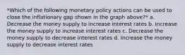 *Which of the following monetary policy actions can be used to close the inflationary gap shown in the graph above?* a. Decrease the money supply to increase interest rates b. Increase the money supply to increase interest rates c. Decrease the money supply to decrease interest rates d. Increase the money supply to decrease interest rates