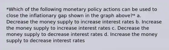 *Which of the following monetary policy actions can be used to close the inflationary gap shown in the graph above?* a. Decrease the money supply to increase interest rates b. Increase the money supply to increase interest rates c. Decrease the money supply to decrease interest rates d. Increase the money supply to decrease interest rates