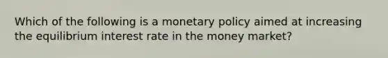 Which of the following is a monetary policy aimed at increasing the equilibrium interest rate in the money market?