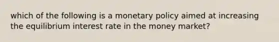 which of the following is a monetary policy aimed at increasing the equilibrium interest rate in the money market?