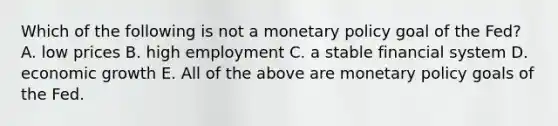 Which of the following is not a <a href='https://www.questionai.com/knowledge/kEE0G7Llsx-monetary-policy' class='anchor-knowledge'>monetary policy</a> goal of the Fed? A. low prices B. high employment C. a stable financial system D. economic growth E. All of the above are monetary policy goals of the Fed.