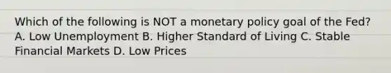 Which of the following is NOT a monetary policy goal of the Fed? A. Low Unemployment B. Higher Standard of Living C. Stable Financial Markets D. Low Prices