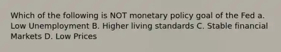 Which of the following is NOT monetary policy goal of the Fed a. Low Unemployment B. Higher living standards C. Stable financial Markets D. Low Prices