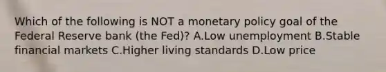 Which of the following is NOT a <a href='https://www.questionai.com/knowledge/kEE0G7Llsx-monetary-policy' class='anchor-knowledge'>monetary policy</a> goal of the Federal Reserve bank​ (the Fed)? A.Low unemployment B.Stable financial markets C.Higher living standards D.Low price