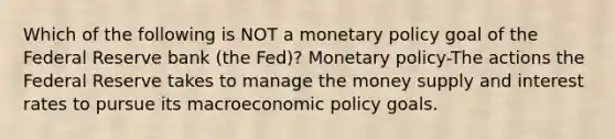 Which of the following is NOT a monetary policy goal of the Federal Reserve bank​ (the Fed)? Monetary policy-The actions the Federal Reserve takes to manage the money supply and interest rates to pursue its macroeconomic policy goals.