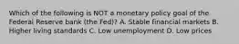 Which of the following is NOT a monetary policy goal of the Federal Reserve bank​ (the Fed)? A. Stable financial markets B. Higher living standards C. Low unemployment D. Low prices